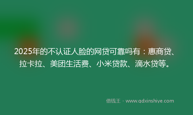 2025年的不认证人脸的网贷可靠吗有：惠商贷、拉卡拉、美团生活费、小米贷款、滴水贷等。