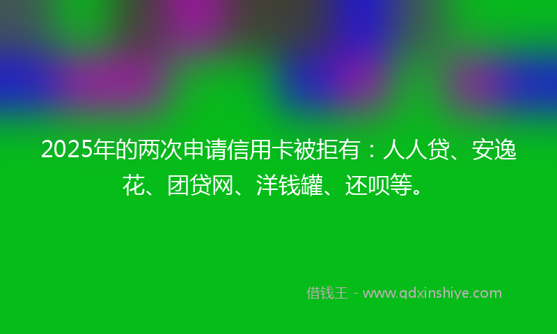 2025年的两次申请信用卡被拒有：人人贷、安逸花、团贷网、洋钱罐、还呗等。