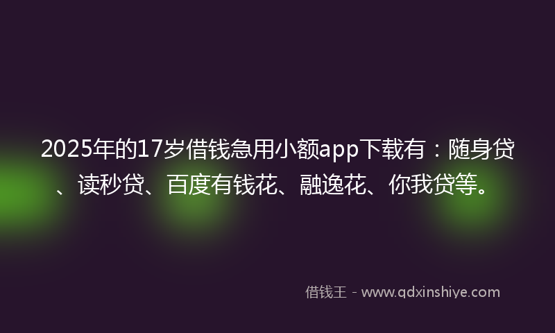2025年的17岁借钱急用小额app下载有：随身贷、读秒贷、百度有钱花、融逸花、你我贷等。