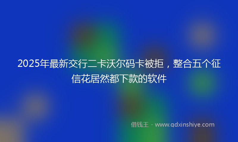 2025年最新交行二卡沃尔码卡被拒，整合五个征信花居然都下款的软件