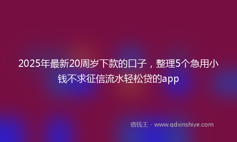 2025年最新20周岁下款的口子，整理5个急用小钱不求征信流水轻松贷的app