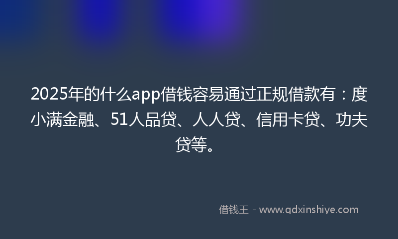 2025年的什么app借钱容易通过正规借款有：度小满金融、51人品贷、人人贷、信用卡贷、功夫贷等。