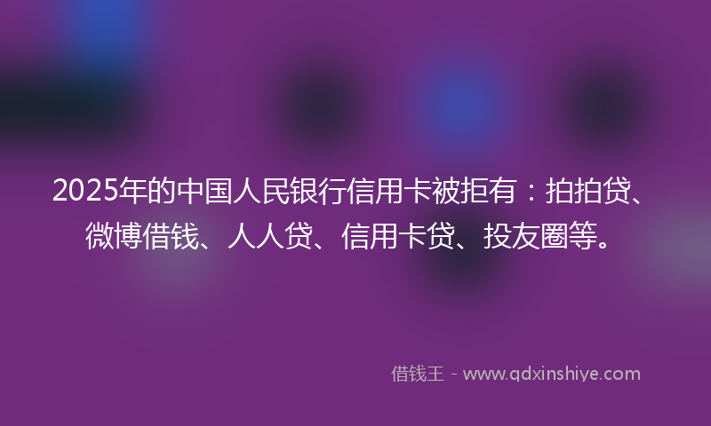 2025年的中国人民银行信用卡被拒有：拍拍贷、微博借钱、人人贷、信用卡贷、投友圈等。