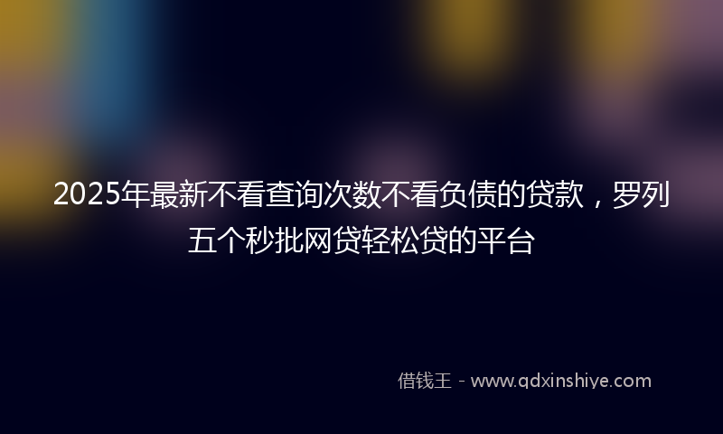 2025年最新不看查询次数不看负债的贷款，罗列五个秒批网贷轻松贷的平台