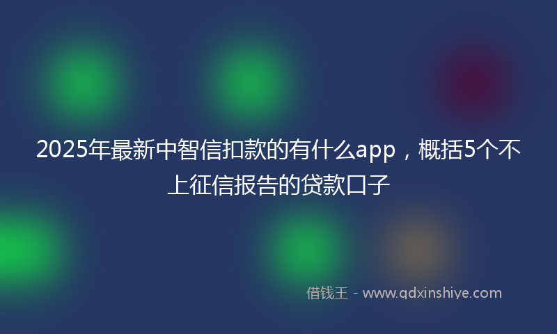 2025年最新中智信扣款的有什么app，概括5个不上征信报告的贷款口子