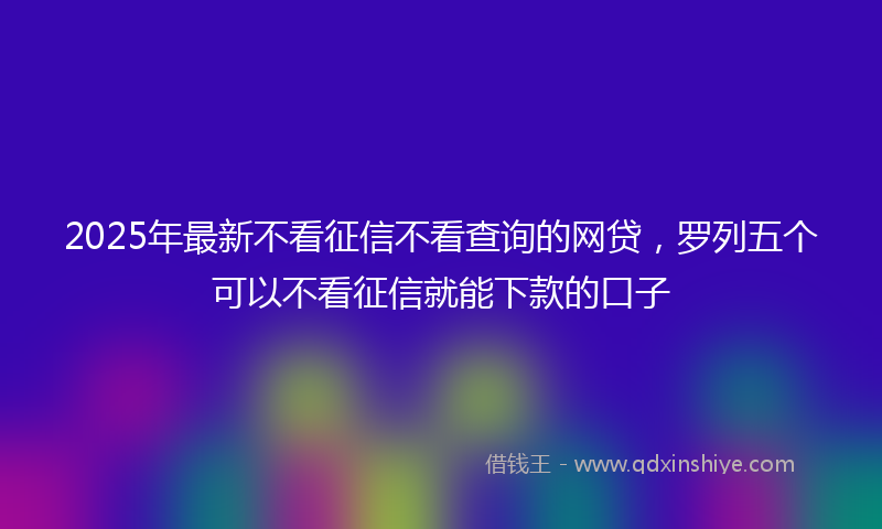 2025年最新不看征信不看查询的网贷，罗列五个可以不看征信就能下款的口子
