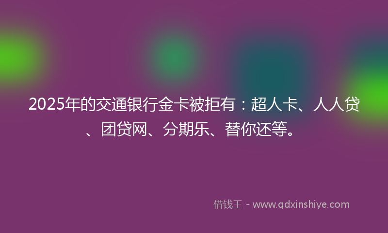 2025年的交通银行金卡被拒有：超人卡、人人贷、团贷网、分期乐、替你还等。