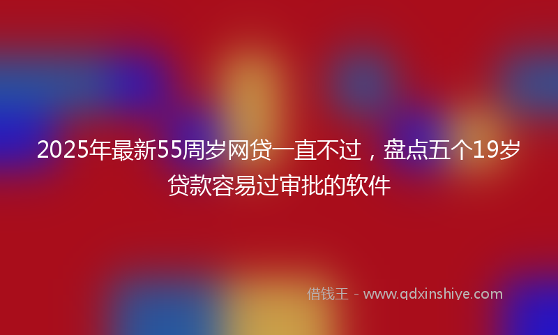 2025年最新55周岁网贷一直不过，盘点五个19岁贷款容易过审批的软件