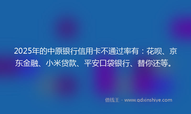 2025年的中原银行信用卡不通过率有：花呗、京东金融、小米贷款、平安口袋银行、替你还等。