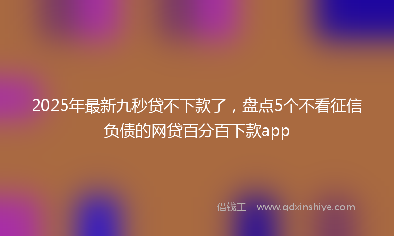 2025年最新九秒贷不下款了，盘点5个不看征信负债的网贷百分百下款app