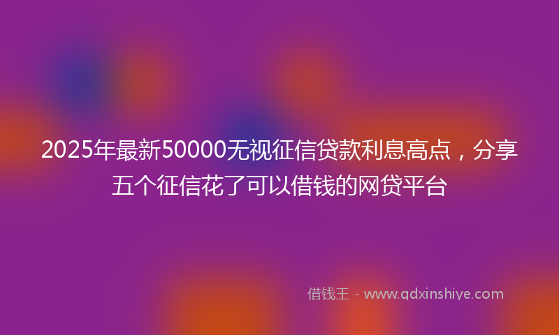 2025年最新50000无视征信贷款利息高点，分享五个征信花了可以借钱的网贷平台