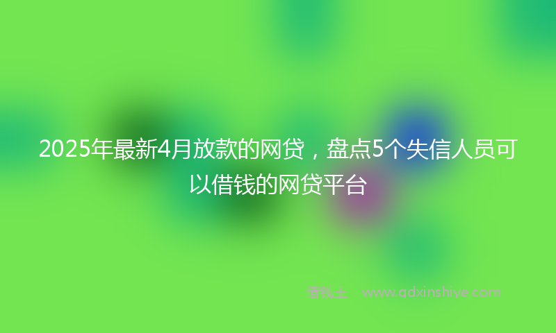 2025年最新4月放款的网贷，盘点5个失信人员可以借钱的网贷平台