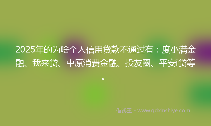 2025年的为啥个人信用贷款不通过有：度小满金融、我来贷、中原消费金融、投友圈、平安i贷等。