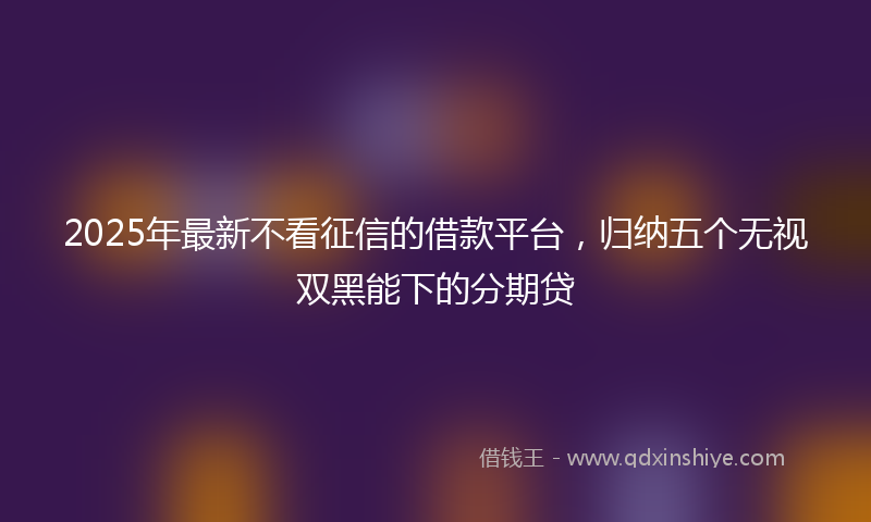 2025年最新不看征信的借款平台，归纳五个无视双黑能下的分期贷