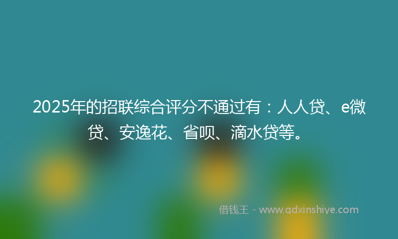 2025年的招联综合评分不通过有：人人贷、e微贷、安逸花、省呗、滴水贷等。