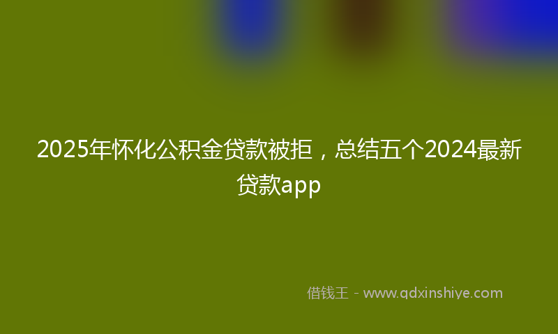 2025年怀化公积金贷款被拒，总结五个2024最新贷款app