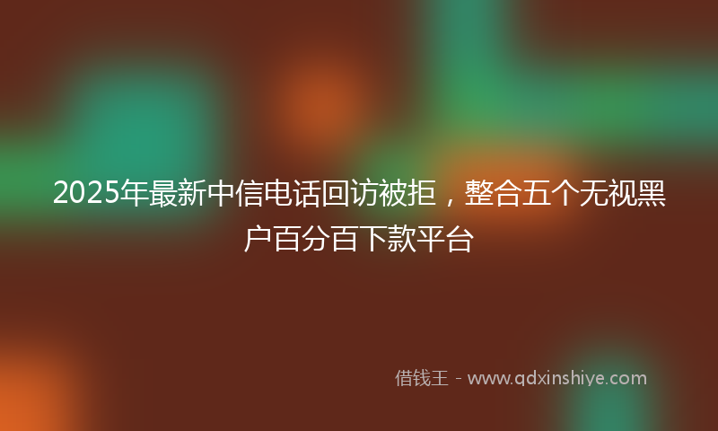 2025年最新中信电话回访被拒，整合五个无视黑户百分百下款平台