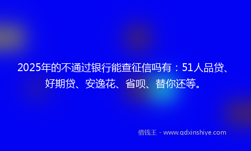 2025年的不通过银行能查征信吗有：51人品贷、好期贷、安逸花、省呗、替你还等。