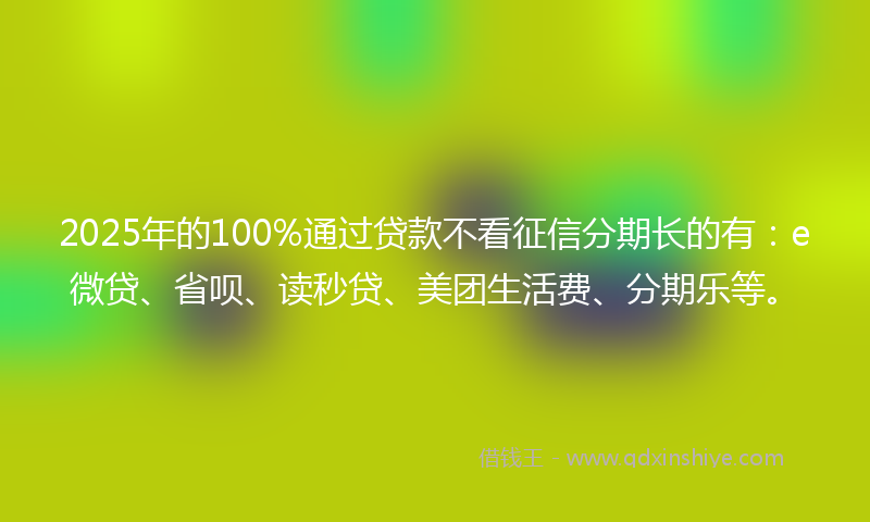 2025年的100%通过贷款不看征信分期长的有：e微贷、省呗、读秒贷、美团生活费、分期乐等。