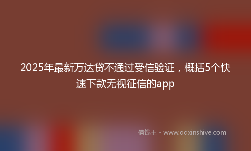 2025年最新万达贷不通过受信验证，概括5个快速下款无视征信的app