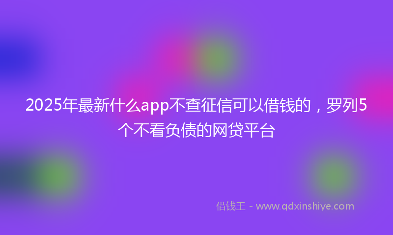 2025年最新什么app不查征信可以借钱的，罗列5个不看负债的网贷平台