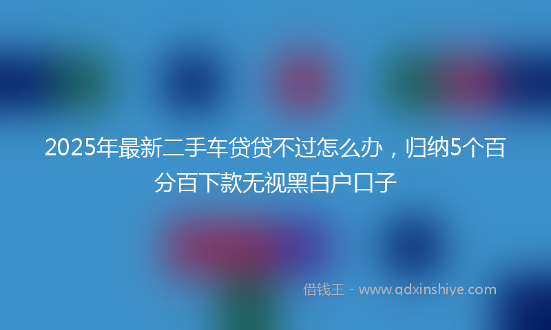 2025年最新二手车贷贷不过怎么办，归纳5个百分百下款无视黑白户口子