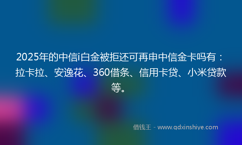 2025年的中信i白金被拒还可再申中信金卡吗有：拉卡拉、安逸花、360借条、信用卡贷、小米贷款等。