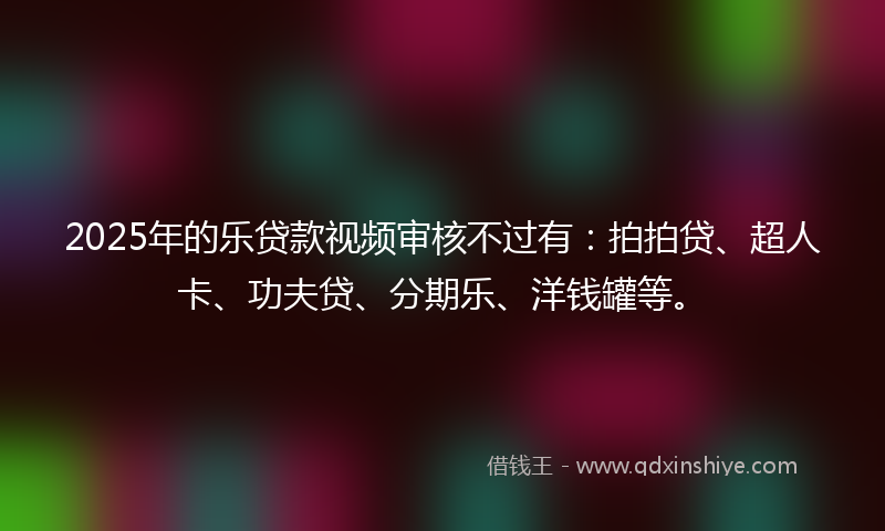 2025年的乐贷款视频审核不过有：拍拍贷、超人卡、功夫贷、分期乐、洋钱罐等。