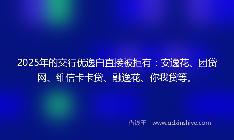 2025年的交行优逸白直接被拒有：安逸花、团贷网、维信卡卡贷、融逸花、你我贷等。