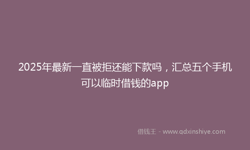 2025年最新一直被拒还能下款吗，汇总五个手机可以临时借钱的app