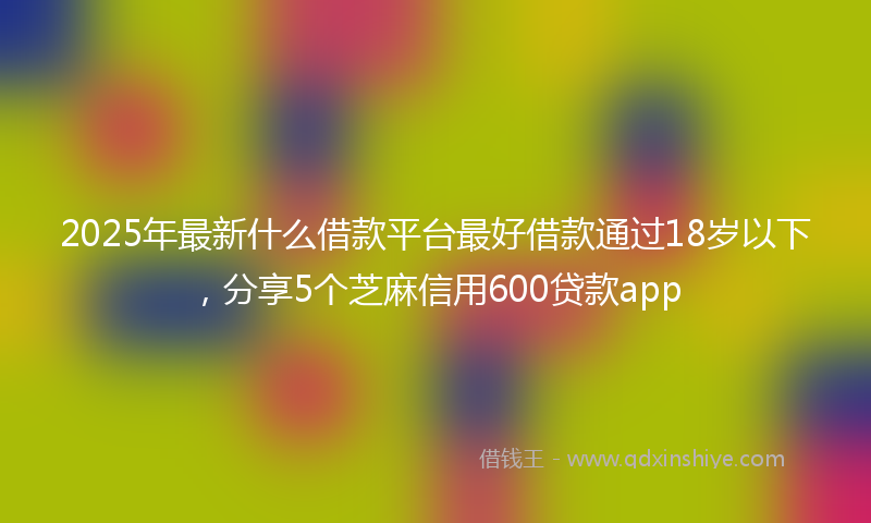 2025年最新什么借款平台最好借款通过18岁以下，分享5个芝麻信用600贷款app