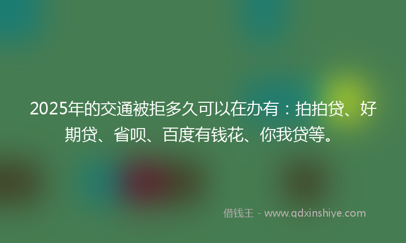 2025年的交通被拒多久可以在办有：拍拍贷、好期贷、省呗、百度有钱花、你我贷等。