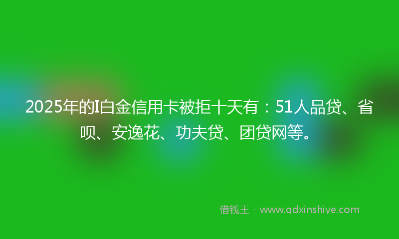 2025年的I白金信用卡被拒十天有：51人品贷、省呗、安逸花、功夫贷、团贷网等。