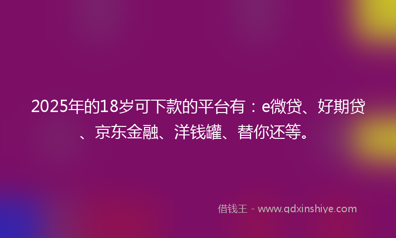 2025年的18岁可下款的平台有：e微贷、好期贷、京东金融、洋钱罐、替你还等。