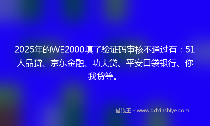 2025年的WE2000填了验证码审核不通过有：51人品贷、京东金融、功夫贷、平安口袋银行、你我贷等。
