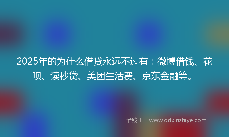 2025年的为什么借贷永远不过有：微博借钱、花呗、读秒贷、美团生活费、京东金融等。