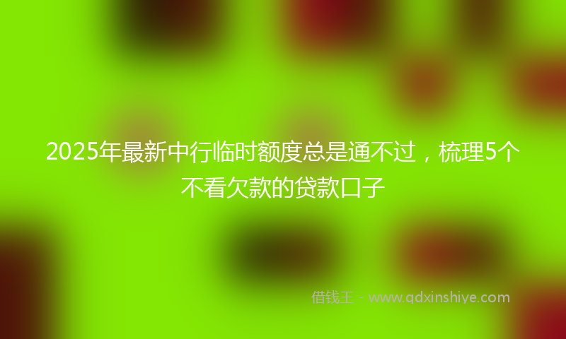 2025年最新中行临时额度总是通不过，梳理5个不看欠款的贷款口子