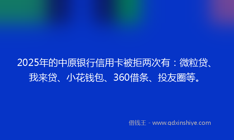 2025年的中原银行信用卡被拒两次有：微粒贷、我来贷、小花钱包、360借条、投友圈等。