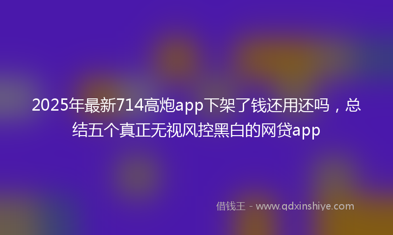 2025年最新714高炮app下架了钱还用还吗，总结五个真正无视风控黑白的网贷app