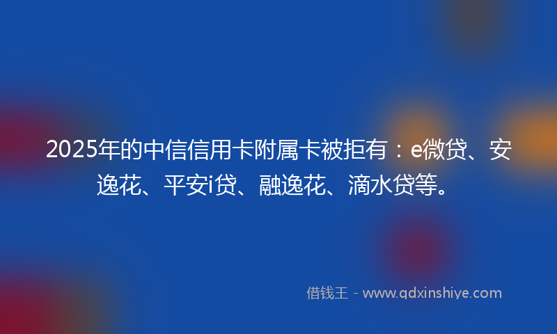 2025年的中信信用卡附属卡被拒有：e微贷、安逸花、平安i贷、融逸花、滴水贷等。