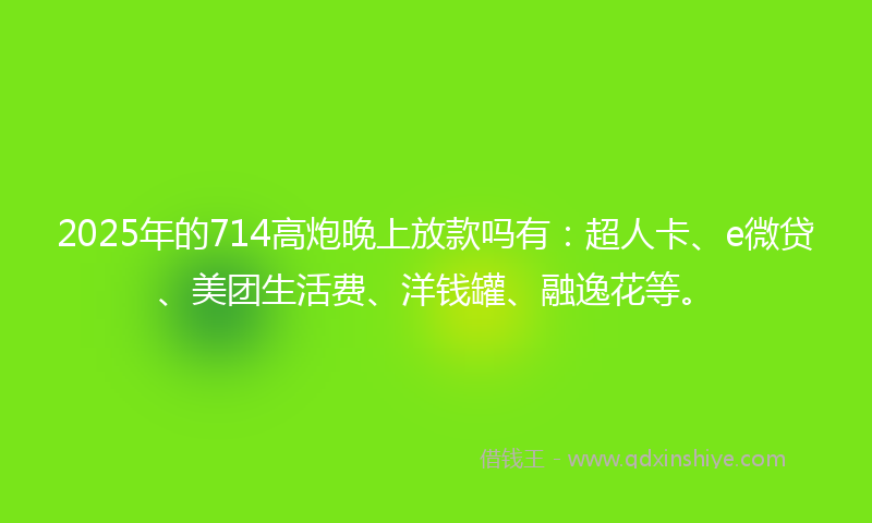 2025年的714高炮晚上放款吗有：超人卡、e微贷、美团生活费、洋钱罐、融逸花等。