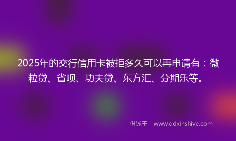2025年的交行信用卡被拒多久可以再申请有：微粒贷、省呗、功夫贷、东方汇、分期乐等。