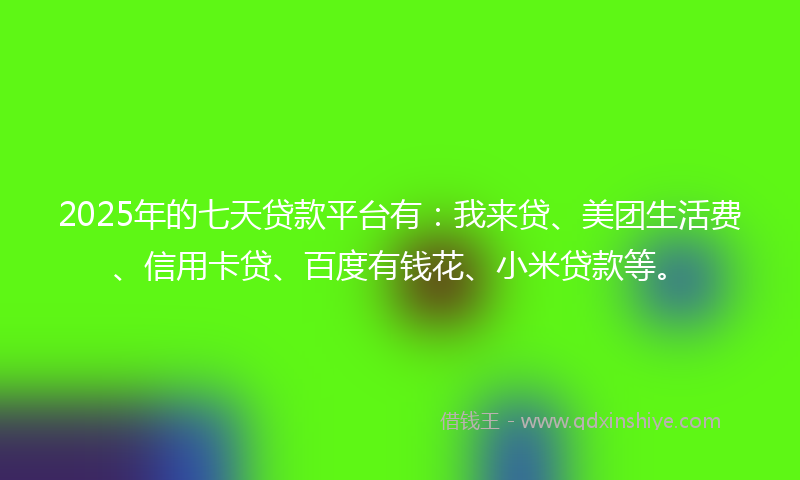 2025年的七天贷款平台有：我来贷、美团生活费、信用卡贷、百度有钱花、小米贷款等。