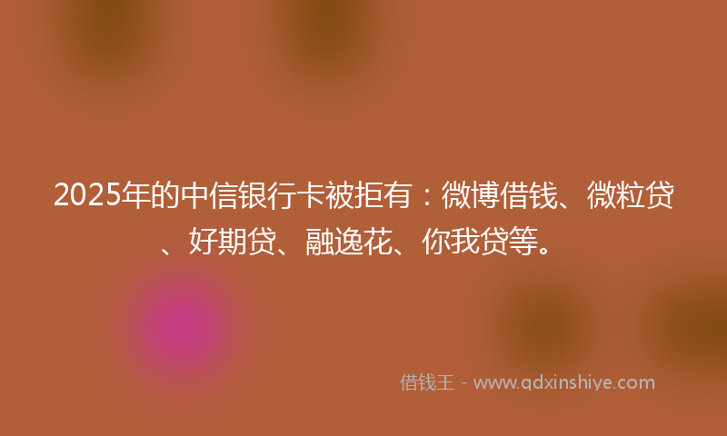 2025年的中信银行卡被拒有：微博借钱、微粒贷、好期贷、融逸花、你我贷等。
