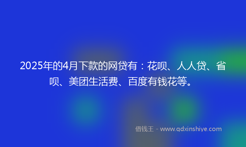2025年的4月下款的网贷有：花呗、人人贷、省呗、美团生活费、百度有钱花等。