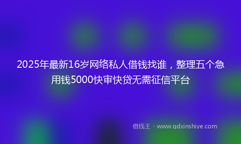 2025年最新16岁网络私人借钱找谁，整理五个急用钱5000快审快贷无需征信平台