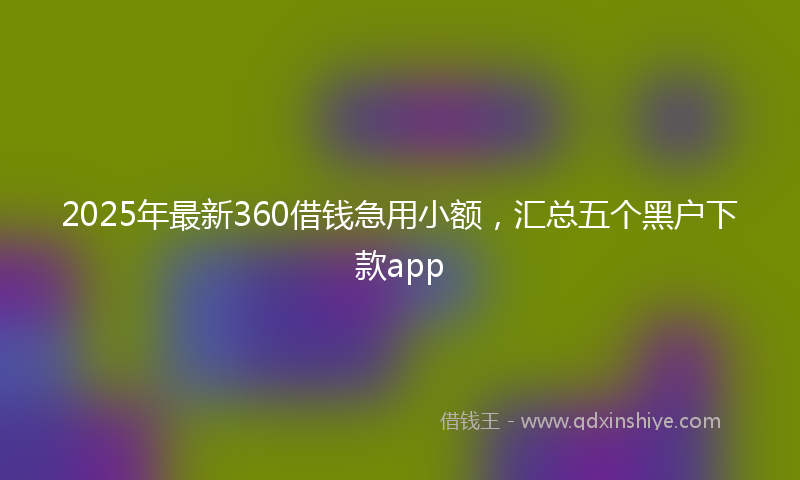 2025年最新360借钱急用小额，汇总五个黑户下款app