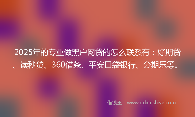 2025年的专业做黑户网贷的怎么联系有：好期贷、读秒贷、360借条、平安口袋银行、分期乐等。