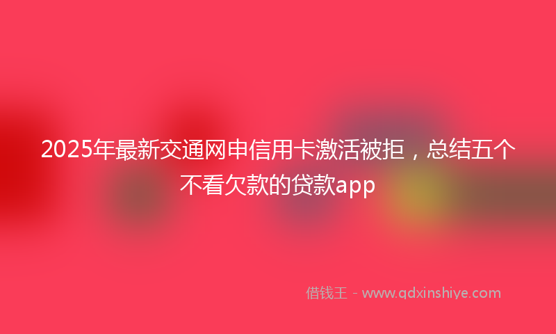 2025年最新交通网申信用卡激活被拒，总结五个不看欠款的贷款app
