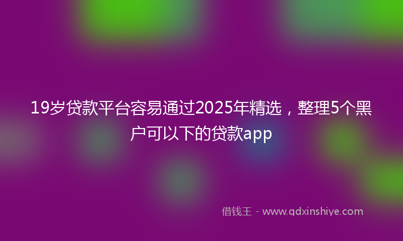 19岁贷款平台容易通过2025年精选，整理5个黑户可以下的贷款app